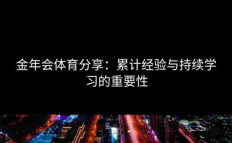 金年会体育分享:累计经验与持续学习的重要性 金年会体育分享:累计经验与持续学习的重要性