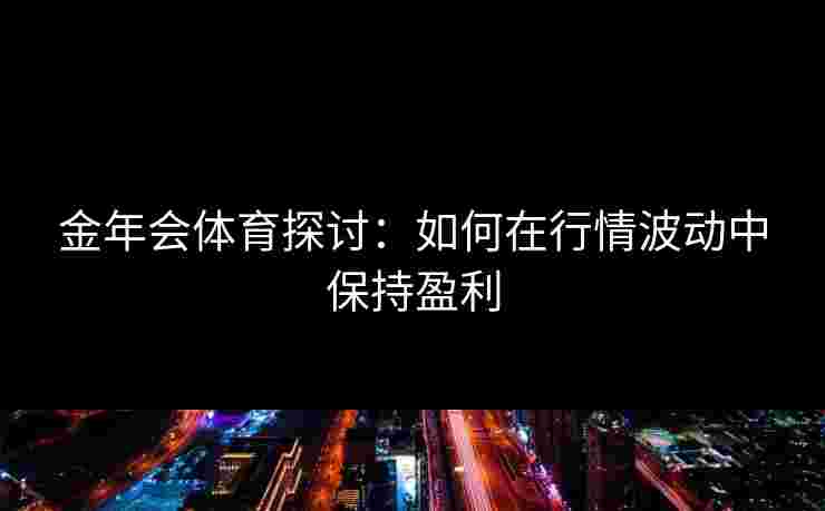 金年会体育探讨:如何在行情波动中保持盈利 金年会体育探讨:如何在行情波动中保持盈利