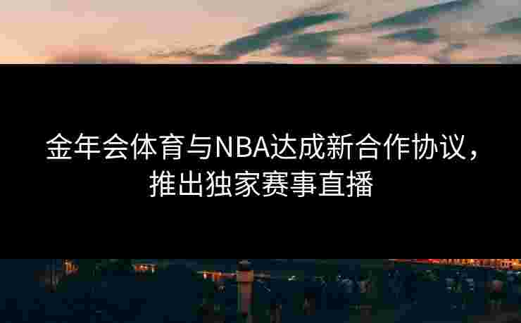 金年会体育与NBA达成新合作协议，推出独家赛事直播