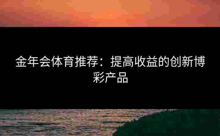 金年会体育推荐:提高收益的创新博彩产品 金年会体育推荐:提高收益的创新博彩产品