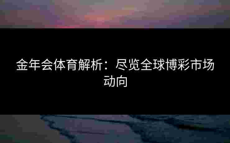 金年会体育解析:尽览全球博彩市场动向 金年会体育解析:尽览全球博彩市场动向