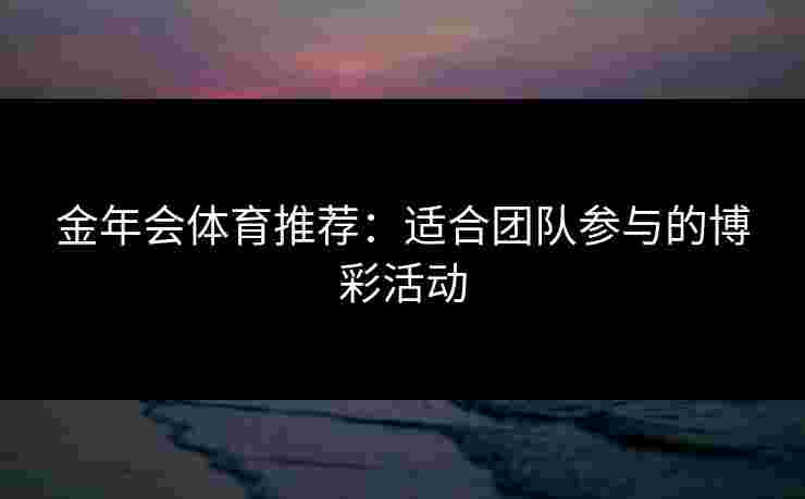 金年会体育推荐:适合团队参与的博彩活动 金年会体育推荐:适合团队参与的博彩活动