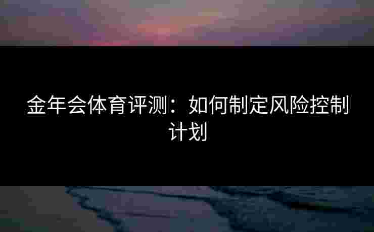 金年会体育评测：如何制定风险控制计划