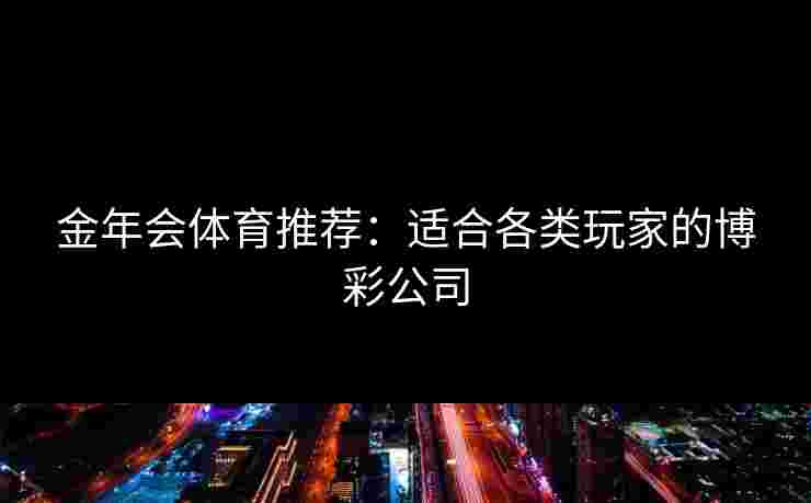 金年会体育推荐:适合各类玩家的博彩公司 金年会体育推荐:适合各类玩家的博彩公司