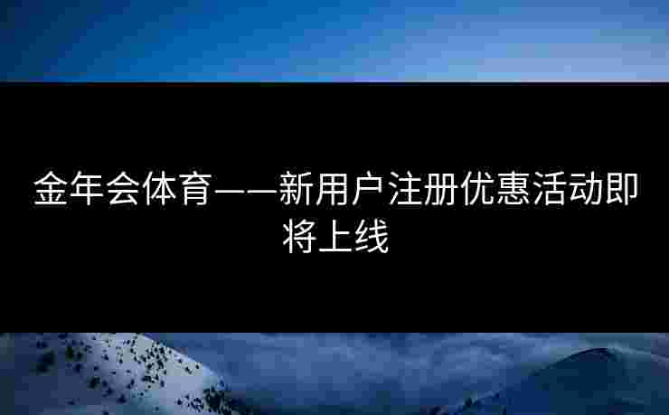 金年会体育——新用户注册优惠活动即将上线